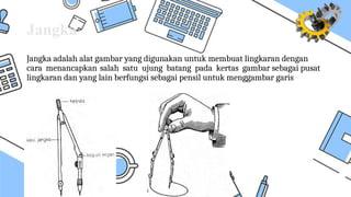 Jangka
Jangka adalah alat gambar yang digunakan untuk membuat lingkaran dengan
cara menancapkan salah satu ujung batang pada kertas gambar sebagai pusat
lingkaran dan yang lain berfungsi sebagai pensil untuk menggambar garis
 