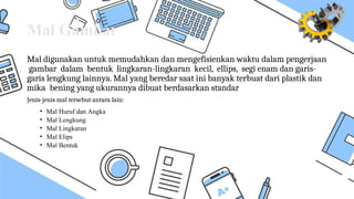 Mal Gambar
Mal digunakan untuk memudahkan dan mengefisienkan waktu dalam pengerjaan
gambar dalam bentuk lingkaran-lingkaran kecil, ellips, segi enam dan garis-
garis lengkung lainnya. Mal yang beredar saat ini banyak terbuat dari plastik dan
mika bening yang ukurannya dibuat berdasarkan standar
Jenis-jenis mal tersebut antara lain:
• Mal Huruf dan Angka
• Mal Lengkung
• Mal Lingkaran
• Mal Elips
• Mal Bentuk
 