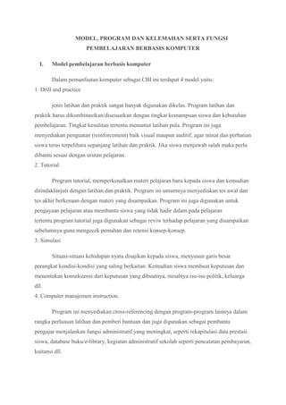 MODEL, PROGRAM DAN KELEMAHAN SERTA FUNGSI
PEMBELAJARAN BERBASIS KOMPUTER
I. Model pembelajaran berbasis komputer
Dalam pemanfaatan komputer sebagai CBI ini terdapat 4 model yaitu:
1. Drill and practice
jenis latihan dan praktik sangat banyak digunakan dikelas. Program latihan dan
praktik harus dikombinasikan/disesuaikan dengan tingkat kemampuan siswa dan kebutuhan
pembelajaran. Tingkat kesulitan tertentu menuntut latihan pula. Program ini juga
menyediakan penguatan (reinforcement) baik visual maupun auditif, agar minat dan perhatian
siswa terus terpelihara sepanjang latihan dan praktik. Jika siswa menjawab salah maka perlu
dibantu sesuai dengan urutan pelajaran.
2. Tutorial
Program tutorial, memperkenalkan materi pelajaran baru kepada siswa dan kemudian
ditindaklanjuti dengan latihan dan praktik. Program ini umumnya menyediakan tes awal dan
tes akhir berkenaan dengan materi yang disampaikan. Program ini juga digunakan untuk
pengayaan pelajaran atau membantu siswa yang tidak hadir dalam pada pelajaran
tertentu.program tutorial juga digunakan sebagai reviw terhadap pelajaran yang disampaikan
sebelumnya guna mengecek pemahan dan retensi konsep-konsep.
3. Simulasi
Situasi-situasi kehidupan nyata disajikan kepada siswa, menyusun garis besar
perangkat kondisi-kondisi yang saling berkaitan. Kemudian siswa membuat keputusan dan
menentukan konsekuensi dari keputusan yang dibuatnya, misalnya isu-isu politik, keluarga
dll.
4. Computer manajemen instruction.
Program ini menyediakan cross-referencing dengan program-program lainnya dalam
rangka perluasan latihan dan pemberi bantuan dan juga digunakan sebagai pembantu
pengajar menjalankan fungsi administratif yang meningkat, seperti rekapitulasi data prestasi
siswa, database buku/e-library, kegiatan administratif sekolah seperti pencatatan pembayaran,
kuitansi dll.
 
