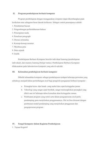 II. Program pembelajaran berbasis komputer
Program pembelajaran dengan menggunakan computer dapat dikembangkan pada
kurikulum atau sebagaian besar daerah kulikuren. Sebagai contoh penerapanya adalah:
1. Pemahaman bacaan
2. Pengembangan perbendaharaan bahasa
3. Penempatan tanda
4. Penulisan paragraph
5. Orerasi aritmatika
6. Konsep-konsep moneter
7. Membaca peta
8. Data sejarah
9. Grafik
Pembelajaran Berbasis Komputer bersifat individual learning (pembelajaran
individual), dan mastery learning (belajar tuntas). Pembelajaran Berbasis Komputer
dilaksanakan pada laboratorium komputer yang ada di sekolah.
III. Kelemahan pembelajaran berbasis komputer
Dibalik kehandalan komputer sebagai pembelajaran terdapat beberapa persoalan yang
sebaiknya menjadi bahan pertimbangan awal bagi pengelola pengajaran berbasis komputer :
a. Perangkat keras -dan lunak- yang mahal dan cepat ketinggalan jaman
b. Teknologi yang sangat cepat berubah, sangat memungkinkan perangkat yang
dibeli saat ini beberapa tahun kemudian akan ketinggalan zaman.
c. Pembuatan program yang rumit serta dalam pengoperasian awal perlu
pendamping guna menjelaskan penggunaannya. Hal ini bisa disiasati dengan
pembuatan modul pendamping yang menjelaskan penggunaan dan
pengoperasian program.
IV. Fungsi Komputer dalam Kegiatan Pembelajaran
1. Tujuan Kognitif
 