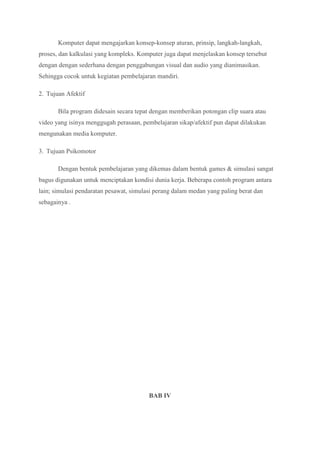 Komputer dapat mengajarkan konsep-konsep aturan, prinsip, langkah-langkah,
proses, dan kalkulasi yang kompleks. Komputer juga dapat menjelaskan konsep tersebut
dengan dengan sederhana dengan penggabungan visual dan audio yang dianimasikan.
Sehingga cocok untuk kegiatan pembelajaran mandiri.
2. Tujuan Afektif
Bila program didesain secara tepat dengan memberikan potongan clip suara atau
video yang isinya menggugah perasaan, pembelajaran sikap/afektif pun dapat dilakukan
mengunakan media komputer.
3. Tujuan Psikomotor
Dengan bentuk pembelajaran yang dikemas dalam bentuk games & simulasi sangat
bagus digunakan untuk menciptakan kondisi dunia kerja. Beberapa contoh program antara
lain; simulasi pendaratan pesawat, simulasi perang dalam medan yang paling berat dan
sebagainya .
BAB IV
 
