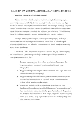 KELEBIHAN DAN KEKURANGAN PEMBELAJARAN BERBASIS KOMPUTER
A. Kelebihan Pembelajaran Berbasis Komputer
Aplikasi komputer dalam bidang pembelajaran memungkinkan berlangsungnya
proses belajar secara individual (individual learning). Pemakai komputer atau user dapat
melakukan interaksi langsung dengan sumber informasi. Perkembangan teknologi komputer
jaringan (computer network/Internert) saat ini telah memungkinkan pemakainya melakukan
interaksi dalam memperoleh pengetahuan dan informasi yang diinginkan. Berbagai bentuk
interaksi pembelajaran dapat berlangsung dengan tersedianya medium komputer.
Beberapa lembaga pendidikan jarak jauh di sejumlah negara yang telah maju
memanfaatkan medium ini sebagai sarana interaksi, Pemanfaatan ini didasarkan pada
kemampuan yang dimiliki oleh komputer dalam memberikan umpan balik (feedback) yang
segera kepada pemakainya.
Heinich dkk. (1986) mengemukakan sejumlah kelebihan dan juga kelemahan yang
ada pada komputer. Aplikasi komputer sebagai alat bantu proses belajar memberikan
beberapa keuntungan antara lain:
 Komputer memungkinkan siswa belajar sesuai dengan kemampuan dan
kecepatannya dalam memahami pengetahuan dan informasi yang
ditanyangkan.
 Penggunaan komputer dalam proses belajar membuat siswa dapat melakukan
kontrol terhadap aktivitas belajarnya.
 Penggunaan komputer dalam lembaga pendidikan memberikan keleluasaan
terhadap siswa untuk menentukan kecepatan belajar dan memilih urutan
kegiatan belajar sesuai dengan kebutuhan.
 Kemampuan komputer untuk menayangkan kembali informasi yang
diperlukan oleh pemakainya, yang diistilahkan dengan “kesabaran komputer”,
dapat membantu siswa yang memiliki kecepatan belajar lambat. Dengan kata
lain, komputer dapat menciptakan iklim belajar yang efektif bagi msiswa yang
lambat (slow learner), tetapi juga dapat memacu efektivitas belajar bagi siswa
yang lebih cepat (fast learner).
 
