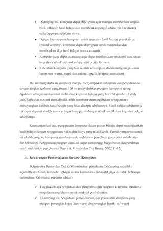  Disamping itu, komputer dapat diprogram agar mampu memberikan umpan
balik terhadap hasil belajar dan memberikan pengukuhan (reinforcement)
terhadap prestasi belajar siswa.
 Dengan kemampuan komputer untuk merekam hasil belajar pemakainya
(record keeping), komputer dapat diprogram untuk memeriksa dan
memberikan skor hasil belajar secara otomatis.
 Komputer juga dapat dirancang agar dapat memberikan preskripsi atau saran
bagi siswa untuk melakukan kegiatan belajar tertentu.
 Kelebihan komputer yang lain adalah kemampuan dalam mengintegrasikan
komponen warna, musik dan animasi grafik (graphic animation).
Hal ini menyebabkan komputer mampu menyampaikan informasi dan pengetahu-an
dengan tingkat realisme yang tinggi. Hal ini menyebabkan program komputer sering
dijadikan sebagai sarana untuk melakukan kegiatan belajar yang bersifat simulasi. Lebih
jauh, kapasitas memori yang dimiliki oleh komputer memungkinkan penggunanya
menayangkan kembali hasil belajar yang telah dicapai sebelumnya. Hasil belajar sebelumnya
ini dapat digunakan oleh siswa sebagai dasar pertimbangan untuk melakukan kegiatan belajar
selanjutnya.
Keuntungan lain dari penggunaan komputer dalam proses belajar dapat meningkatkan
hasil belajar dengan penggunaan waktu dan biaya yang relatif kecil. Contoh yang tepat untuk
ini adalah program komputer simulasi untuk melakukan percobaan pada mata kuliah sains
dan teknologi. Penggunaan program simulasi dapat mengurangi biaya bahan dan peralatan
untuk melakukan percobaan. (Benny A. Pribadi dan Tita Rosita, 2002:11-12)
B. Kekurangan Pembelajaran Berbasis Komputer
Selanjutnya Benny dan Tita (2000) memberi penjelasan. Disamping memiliki
sejumlah kelebihan, komputer sebagai sarana komunikasi interaktif juga memiliki beberapa
kelemahan. Kelemahan pertama adalah :
 Tingginya biaya pengadaan dan pengembangan program komputer, terutama
yang dirancang khusus untuk maksud pembelajaran.
 Disamping itu, pengadaan, pemeliharaan, dan perawatan komputer yang
meliputi perangkat keras (hardware) dan perangkat lunak (software)
 