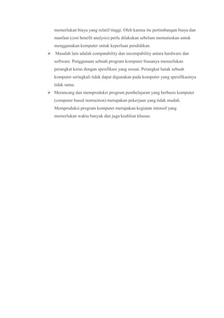 memerlukan biaya yang relatif tinggi. Oleh karena itu pertimbangan biaya dan
manfaat (cost benefit analysis) perlu dilakukan sebelum memutuskan untuk
menggunakan komputer untuk keperluan pendidikan.
 Masalah lain adalah compatability dan incompability antara hardware dan
software. Penggunaan sebuah program komputer biasanya memerlukan
perangkat keras dengan spesifikasi yang sesuai. Perangkat lunak sebuah
komputer seringkali tidak dapat digunakan pada komputer yang spesifikasinya
tidak sama.
 Merancang dan memproduksi program pembelajaran yang berbasis komputer
(computer based instruction) merupakan pekerjaan yang tidak mudah.
Memproduksi program komputer merupakan kegiatan intensif yang
memerlukan waktu banyak dan juga keahlian khusus.
 
