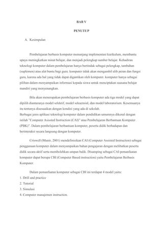 BAB V
PENUTUP
A. Kesimpulan
Pembelajaran berbasis komputer menunjang implementasi kurikulum, membantu
upaya meningkatkan minat belajar, dan menjadi pelengkap sumber belajar. Kehadiran
teknologi komputer dalam pembelajaran hanya bertindak sebagai pelengkap, tambahan
(suplemen) atau alat bantu bagi guru. komputer tidak akan mengambil alih peran dan fungsi
guru, karena ada hal yang tidak dapat digantikan oleh komputer. komputer hanya sebagai
pilihan dalam menyampaikan informasi kepada siswa untuk menciptakan suasana belajar
mandiri yang menyenangkan.
Bila akan menerapakan pembelajaran berbasis komputer ada tiga model yang dapat
dipilih diantaranya model selektif, model sekuensial, dan model laboratorium. Kesemuanya
itu tentunya disesuaikan dengan kondisi yang ada di sekolah.
Berbagai jenis aplikasi teknologi komputer dalam pendidikan umumnya dikenal dengan
istilah ”Computer Asissted Instruction (CAI)” atau Pembelajaran Berbantuan Komputer
(PBK)”. Dalam pembelajaran berbantuan komputer, peserta didik berhadapan dan
berinteraksi secara langsung dengan komputer.
Criswell (Munir, 2001) mendefinisikan CAI (Computer Assisted Instruction) sebagai
penggunaan komputer dalam menyampaikan bahan pengajaran dengan melibatkan peserta
didik secara aktif serta membolehkan umpan balik. Disamping sebagai CAI pemanfaatan
komputer dapat berupa CBI (Computer Based instruction) yaitu Pembelajaran Berbasis
Komputer.
Dalam pemanfaatan komputer sebagai CBI ini terdapat 4 model yaitu:
1. Drill and practice
2. Tutorial
3. Simulasi
4. Computer manajemen instruction.
 