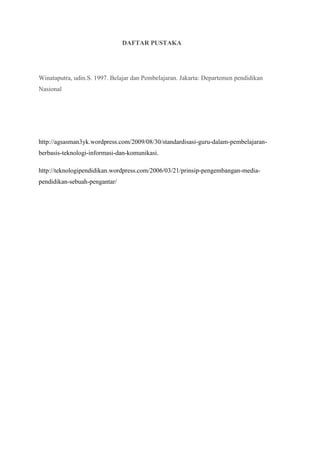 DAFTAR PUSTAKA
Winataputra, udin.S. 1997. Belajar dan Pembelajaran. Jakarta: Departemen pendidikan
Nasional
http://agsasman3yk.wordpress.com/2009/08/30/standardisasi-guru-dalam-pembelajaran-
berbasis-teknologi-informasi-dan-komunikasi.
http://teknologipendidikan.wordpress.com/2006/03/21/prinsip-pengembangan-media-
pendidikan-sebuah-pengantar/
 