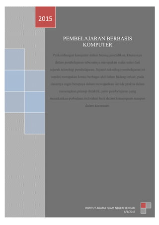 PEMBELAJARAN BERBASIS
KOMPUTER
Perkembangan komputer dalam bidang pendidikan, khususnya
dalam pembelajaran sebenarnya merupakan mata rantai dari
sejarah teknologi pembelajaran. Sejarah teknologi pembelajaran ini
sendiri merupakan kreasi berbagai ahli dalam bidang terkait, pada
dasarnya ingin berupaya dalam mewujudkan ide-ide praktis dalam
menerapkan prinsip didaktik, yaitu pembelajaran yang
menekankan perbedaan individual baik dalam kemampuan maupun
dalam kecepatan.
2015
INSTITUT AGAMA ISLAM NEGERI KENDARI
6/1/2015
 