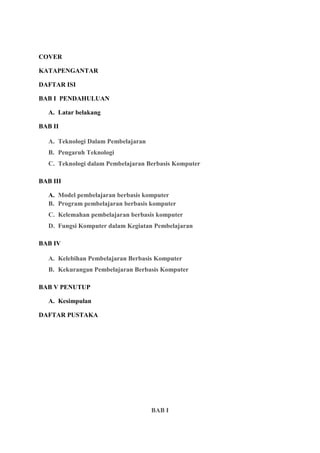 COVER
KATAPENGANTAR
DAFTAR ISI
BAB I PENDAHULUAN
A. Latar belakang
BAB II
A. Teknologi Dalam Pembelajaran
B. Pengaruh Teknologi
C. Teknologi dalam Pembelajaran Berbasis Komputer
BAB III
A. Model pembelajaran berbasis komputer
B. Program pembelajaran berbasis komputer
C. Kelemahan pembelajaran berbasis komputer
D. Fungsi Komputer dalam Kegiatan Pembelajaran
BAB IV
A. Kelebihan Pembelajaran Berbasis Komputer
B. Kekurangan Pembelajaran Berbasis Komputer
BAB V PENUTUP
A. Kesimpulan
DAFTAR PUSTAKA
BAB I
 