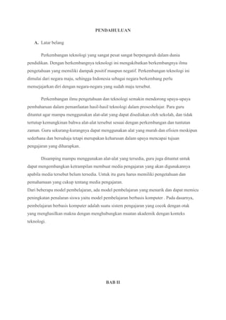 PENDAHULUAN
A. Latar belang
Perkembangan teknologi yang sangat pesat sangat berpengaruh dalam dunia
pendidikan. Dengan berkembangnya teknologi ini mengakibatkan berkembangnya ilmu
pengetahuan yang memiliki dampak positif maupun negatif. Perkembangan teknologi ini
dimulai dari negara maju, sehingga Indonesia sebagai negara berkembang perlu
mensejajarkan diri dengan negara-negara yang sudah maju tersebut.
Perkembangan ilmu pengetahuan dan teknologi semakin mendorong upaya-upaya
pembaharuan dalam pemanfaatan hasil-hasil teknologi dalam prosesbelajar. Para guru
dituntut agar mampu menggunakan alat-alat yang dapat disediakan oleh sekolah, dan tidak
tertutup kemungkinan bahwa alat-alat tersebut sesuai dengan perkembangan dan tuntutan
zaman. Guru sekurang-kurangnya dapat menggunakan alat yang murah dan efisien meskipun
sederhana dan bersahaja tetapi merupakan keharusan dalam upaya mencapai tujuan
pengajaran yang diharapkan.
Disamping mampu menggunakan alat-alat yang tersedia, guru juga dituntut untuk
dapat mengembangkan ketrampilan membuat media pengajaran yang akan digunakannya
apabila media tersebut belum tersedia. Untuk itu guru harus memiliki pengetahuan dan
pemahamaan yang cukup tentang media pengajaran.
Dari beberapa model pembelajaran, ada model pembelajaran yang menarik dan dapat memicu
peningkatan penalaran siswa yaitu model pembelajaran berbasis komputer . Pada dasarnya,
pembelajaran berbasis komputer adalah suatu sistem pengajaran yang cocok dengan otak
yang menghasilkan makna dengan menghubungkan muatan akademik dengan konteks
teknologi.
BAB II
 