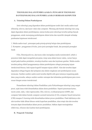 TEKNOLOGI DALAM PEMBELAJARAN, PENGARUH TEKNOLOGI
DANTEKNOLOGI DALAM PEMBELAJARAN BERBASIS KOMPUTER
A. Teknologi Dalam Pembelajaran
Jenis teknologi yang digunakan dalam pembelajaran terdiri dari media audiovisual
(filmstrip, televisi, dan kaset video) dan computer. Memang ada bentuk teknologi lain yang
dapat digunakan dalam pembelajaran, namun kedua jenis teknologi tersebut paling banyak
penggunaan, untuk menunjang pembelajaran dalam kelas dan memiliki dampak terhadap
pembuatan keputusan intruksional.
1. Media audiovisual ; penerapan pada prinsip-prinsip belajar dam pembelajaran
2. Komputer ; penggunaan di kelas, jenis-jenis perangkat lunak, dan penunjuk perangkat
lunak
Film, filmstrip,televise, dan kaset,video merupakan media noninteraktif, sebab si
penonton tidak dapat mengubah penyajian, tetap sama dalam kurun waktu, variasi hanya
terjadi pada kualitas prokduksi, misalnya kualitas suara dan kejelasan gambar. Media-media
tersebut paling efektif penggunaannya dalam pembelajaran sebagai penunjang tujuan
intruksional khusus, baik tujuan kognitif maupun tujuan afektif. Alat-alat tersebut dapat
digunakan sebagai bagian dari pelajaran atau dalam rangkaian unit pembelajaran secara
terencana. Sumber-sumber audiovusial tersebut dipilih oleh guru tentunya tergantung pada
dana yang tersedia, adanya sumber-sumber setempat dan kebutuhan pembelajaran para siswa
sesuai dengan urutan instruksional.
Pemanfaatan teknologi dalam Pendidikan yaitu Perkembangan teknologi yang sangat
pesat, sejak lama telah dimanfaatkan dalam dunia pendidikan. Seperti penemuan kertas,
mesin cetak, radio, video taperecorder, film, televisi, overhead projector (OHP), dan
computer baik dalam bentuk computer assisted instruction (CAI), computer based instruction
(CBI) maupun E-learning telah dimanfaatkan dalam proses pendidikan. Pada hakikatnya alat-
alat tersebut tidak dibuat khusus untuk keperluan pendidikan, akan tetapi alat-alat tersebut
ternyata dapat dimanfaatkan dalam proses pendidikan, bahkan dapat meningkatkan
efektivitas, efisiensi dan kualitas hasil pembelajaran.
B. Pengaruh Teknologi
 