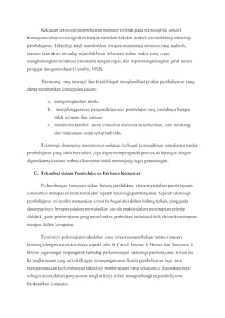 Kekuatan teknologi pembelajaran memang terletak pada teknologi itu sendiri.
Kemajuan dalam teknologi akan banyak merubah hakekat praktek dalam bidang teknologi
pembelajaran. Teknologi telah memberikan prospek munculnya stimulus yang realistik,
memberikan akses terhadap sejumlah besar informasi dalam waktu yang cepat,
menghubungkan informasi dan media dengan cepat, dan dapat menghilangkan jarak antara
pengajar dan pembelajar (Hannfin, 1992).
Perancang yang terampil dan kreatif dapat menghasilkan produk pembelajaran yang
dapat memberikan keunggulan dalam :
a. mengintegrasikan media
b. menyelenggarakan pengemdalian atas pembelajar yang jumlahnya hampir
tidak terbatas, dan bahkan
c. mendesain kembali untuk kemudian disesuaikan kebutuhan, latar belakang
dan lingkungan kerja setiap individu.
Teknologi, disamping mampu menyediakan berbagai kemungkinan tersedianya media
pembelajaran yang lebih bervariasi, juga dapat mempengaruhi praktek di lapangan dengan
digunakannya sarana berbasis komputer untuk menunjang tugas perancangan.
C. Teknologi dalam Pembelajaran Berbasis Komputer
Perkembangan komputer dalam bidang pendidikan, khususnya dalam pembelajaran
sebenarnya merupakan mata rantai dari sejarah teknologi pembelajaran. Sejarah teknologi
pembelajaran ini sendiri merupakan kreasi berbagai ahli dalam bidang terkait, yang pada
dasarnya ingin berupaya dalam mewujudkan ide-ide praktis dalam menerapkan prinsip
didaktik, yaitu pembelajaran yang menekankan perbedaan individual baik dalam kemampuan
maupun dalam kecepatan.
Teori-teori psikologi persekolahan yang terkait dengan belajar tuntas (mastery
learning) dengan tokoh-tokohnya seperti John B. Carrol, Jerome S. Bruner dan Benjamin S.
Bloom juga sangat berpengaruh terhadap perkembangan teknologi pembelajaran. Selain itu
kerangka acuan yang terkait dengan perancangan atau desain pembelajaran juga turut
menyemarakkan perkembangan teknologi pembelajaran yang selanjutnya digunakan juga
sebagai acuan dalam penyusunan bingkai kerja dalam mengembangkan pembelajaran
berdasarkan komputer.
 