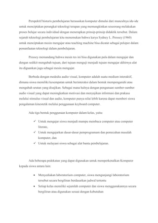 Perspektif historis pembelajaran berasaskan komputer dimulai dari munculnya ide-ide
untuk menciptakan perangkat teknologi terapan yang memungkinkan seseorang melakukan
proses belajar secara individual dengan menerapkan prinsip-prinsip didaktik tersebut. Dalam
sejarah teknologi pembelajaran kita menemukan bahwa karya Sydney L. Pressey (1960)
untuk menciptakan mesin mengajar atau teaching machine bisa dicatat sebagai pelopor dalam
pemanfaatan teknologi dalam pembelajaran.
Pressey memandang bahwa mesin tes ini bisa digunakan pula dalam mengajar dan
dengan sedikit mengubah tujuan, dari tujuan menguji menjadi tujuan mengajar akhirnya alat
itu diguankan juga sebagai mesin mengajar.
Berbeda dengan mededia audio visual, komputer adalah suatu medium interaktif,
dimana siswa memiliki kesempatan untuk berinteraksi dalam bentuk mempengaruhi atau
mengubah urutan yang disajikan. Sebagai mana halnya dengan pengunaan sumber-sumber
audio visual yang dapat meningkatkan motivasi dan menyajikan informasi dan prakasa
melalui stimulus visual dan audio, komputer punya nilai lebih karena dapat memberi siswa
pengalaman kinestetik melalui penggunaan keyboard computer.
Ada tiga bentuk penggunaan komputer dalam kelas, yaitu:
 Untuk mengajar siswa menjadi mampu membaca computer atau computer
literate,
 Untuk mengajarkan dasar-dasar pemprogramam dan pemecahan masalah
komputer, dan
 Untuk melayani siswa sebagai alat bantu pembelajaran.
Ada beberapa pedekatan yang dapat digunakan untuk memperkenalkan Komputer
kepada siswa antara lain:
 Menyediakan laboratorium computer, siswa mengunjungi laboratorium
tersebut secara bergiliran berdasarkan jadwal tertentu
 Setiap kelas memiliki sejumlah computer dan siswa menggunakannya secara
bergiliran atau digunakan sesuai dengan kebutuhan
 