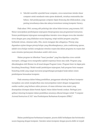  Sekolah memiliki sejumlah besar computer, siswa meneriman intruksi dasar
computer untuk mendasain mata ajaran akademik, misalnya matematika dan
bahasa. Jadi pendayagunaan computer dapat dirancang dan dilaksanakan, yang
penting tersediannya dana dan adanya kotmitmen tentang komputer literacy.
Pada tahun 1964, seorang ahli psikologi dari aliran behaviorisme yang ternama. B.F.
Skiner menciptakan pembelajaran terprogram (berprograma) atau programmed instruction.
Sistem pembelajaran terprogram memungkinkan interaksi siswa dengan siswa dan interaksi
siswa dengan guru yang dilakukan secara langsung, tetapi melalui program yang bisa
berbentuk tulisan, rekaman radio, film, mesin mengajar dan sebagainya. Prinsip yang
digunakan sejalan dengan prinsip belajar yang dikembangkannya, yaitu conditioning operan,
adalah siswa belajar melalui serangkaian stimulus-respon dan dalam programa itu respon dari
suatu stimulus (pertanyaan) ditemukan sendiri oleh siswa.
Dalam program ini diberikan “kunci jawaban” yang bisa diperiksa siswa setelah
merespon, sehingga siswa mengetahui apakah responnya benar atau salah. Program yang
dikembangkan oleh Skinner itu di kenal dengan Program Linier. Program linier ini dapat pula
bercabang (branching). Model-model pembelajarn terprogram, baik program linier maupun
branching inilah yang sangat mewarnai pengembangan perangkat lunak dalam sistem
pembelajaran berasaskan komputer.
Pada umumnya dalam bidang pendidikan, penggunaan teknologi berbasis komputer
merupakan cara untuk menghasilkan atau menyampaikan materi dengan menggunakan
sumber-sumber yang berbasis mikro prosesor, di mana informasi atau materi yang
disampaikan disimpan dalam bentuk digital, bukan dalam bentuk cetakan. Berbagai jenis
aplikasi teknologi komputer dalam pendidikan umumnya dikenal dengan istilah ”Computer
Asissted Instruction (CAI)” atau Pembelajaran Berbantuan Komputer (PBK)”.
Dalam pembelajaran berbantuan komputer, peserta didik berhadapan dan berinteraksi
secara langsung dengan komputer. Interaksi antara komputer dengan peserta didik ini terjadi
 