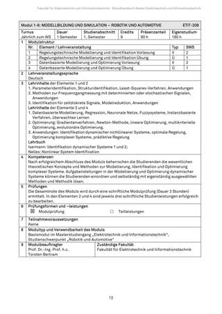 Fakultät für Elektrotechnik und Informationstechnik - Modulhandbuch Master Elektrotechnik und Informationstechnik




Modul 1-6: MODELLBILDUNG UND SIMULATION – ROBOTIK UND AUTOMOTIVE                                             ETIT-206
Turnus               Dauer           Studienabschnitt Credits        Präsenzanteil   Eigenstudium
Jährlich zum WS 1 Semester           1. Semester         9           90 h            180 h
1 Modulstruktur
    Nr. Element / Lehrveranstaltung                                                  Typ     SWS
    1      Regelungstechnische Modellierung und Identifikation Vorlesung             V       2
    2      Regelungstechnische Modellierung und Identifikation Übung                 Ü       1
    3      Datenbasierte Modellierung und Optimierung Vorlesung                      V       2
    4      Datenbasierte Modellierung und Optimierung Übung                          Ü       1
2 Lehrveranstaltungssprache
    Deutsch
3 Lehrinhalte der Elemente 1 und 2
    1. Parameteridentifikation, Strukturidentifikation, Least-Squares-Verfahren, Anwendungen
    2. Methoden zur Frequenzgangmessung mit determinierten oder stochastischen Signalen,
       Anwendungen
    3. Identifikation für zeitdiskrete Signale, Modelreduktion, Anwendungen
    Lehrinhalte der Elemente 3 und 4
    1. Datenbasierte Modellierung, Regression, Neuronale Netze, Fuzzysysteme, Instanzbasierte
       Verfahren, überwachtes Lernen
    2. Optimierung: Gradientenverfahren, Newton-Methode, lineare Optimierung, multikriterielle
       Optimierung, evolutionäre Optimierung.
    3. Anwendungen: Identifikation dynamischer nichtlinearer Systeme, optimale Regelung,
       Optimierung komplexer Systeme, prädiktive Regelung
    Lehrbuch
    Isermann: Identifikation dynamischer Systeme 1 und 2;
    Nelles: Nonlinear System Identification
4 Kompetenzen
    Nach erfolgreichem Abschluss des Moduls beherrschen die Studierenden die wesentlichen
    theoretischen Konzepte und Methoden zur Modellierung, Identifikation und Optimierung
    komplexer Systeme. Aufgabenstellungen in der Modellierung und Optimierung dynamischer
    Systeme können die Studierenden einordnen und selbständig mit eigenständig ausgewählten
    Methoden und Methodik lösen.
5 Prüfungen
    Die Gesamtnote des Moduls wird durch eine schriftliche Modulprüfung (Dauer 3 Stunden)
    ermittelt. In den Elementen 2 und 4 sind jeweils drei schriftliche Studienleistungen erfolgreich
    zu bearbeiten.
6 Prüfungsformen und –leistungen
          Modulprüfung                                  Teilleistungen
7   Teilnahmevoraussetzungen
    Keine
8   Modultyp und Verwendbarkeit des Moduls
    Basismodul im Masterstudiengang „Elektrotechnik und Informationstechnik“,
    Studienschwerpunkt „Robotik und Automotive“
9   Modulbeauftragter                  Zuständige Fakultät
    Prof. Dr.-Ing. Prof. h.c.          Fakultät für Elektrotechnik und Informationstechnik
    Torsten Bertram




                                                          12
 