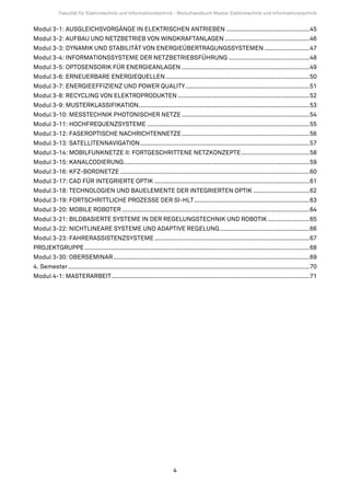 Fakultät für Elektrotechnik und Informationstechnik - Modulhandbuch Master Elektrotechnik und Informationstechnik


Modul 3-1: AUSGLEICHSVORGÄNGE IN ELEKTRISCHEN ANTRIEBEN ..............................................45
Modul 3-2: AUFBAU UND NETZBETRIEB VON WINDKRAFTANLAGEN ...............................................46
Modul 3-3: DYNAMIK UND STABILITÄT VON ENERGIEÜBERTRAGUNGSSYSTEMEN .........................47
Modul 3-4: INFORMATIONSSYSTEME DER NETZBETRIEBSFÜHRUNG .............................................48
Modul 3-5: OPTOSENSORIK FÜR ENERGIEANLAGEN .......................................................................49
Modul 3-6: ERNEUERBARE ENERGIEQUELLEN ................................................................................50
Modul 3-7: ENERGIEEFFIZIENZ UND POWER QUALITY.....................................................................51
Modul 3-8: RECYCLING VON ELEKTROPRODUKTEN .........................................................................52
Modul 3-9: MUSTERKLASSIFIKATION...............................................................................................53
Modul 3-10: MESSTECHNIK PHOTONISCHER NETZE .......................................................................54
Modul 3-11: HOCHFREQUENZSYSTEME ..........................................................................................55
Modul 3-12: FASEROPTISCHE NACHRICHTENNETZE .......................................................................56
Modul 3-13: SATELLITENNAVIGATION..............................................................................................57
Modul 3-14: MOBILFUNKNETZE II: FORTGESCHRITTENE NETZKONZEPTE......................................58
Modul 3-15: KANALCODIERUNG.......................................................................................................59
Modul 3-16: KFZ-BORDNETZE .........................................................................................................60
Modul 3-17: CAD FÜR INTEGRIERTE OPTIK ......................................................................................61
Modul 3-18: TECHNOLOGIEN UND BAUELEMENTE DER INTEGRIERTEN OPTIK ...............................62
Modul 3-19: FORTSCHRITTLICHE PROZESSE DER SI-HLT ................................................................63
Modul 3-20: MOBILE ROBOTER ........................................................................................................64
Modul 3-21: BILDBASIERTE SYSTEME IN DER REGELUNGSTECHNIK UND ROBOTIK .......................65
Modul 3-22: NICHTLINEARE SYSTEME UND ADAPTIVE REGELUNG..................................................66
Modul 3-23: FAHRERASSISTENZSYSTEME ......................................................................................67
PROJEKTGRUPPE .............................................................................................................................68
Modul 3-30: OBERSEMINAR.............................................................................................................69
4. Semester ......................................................................................................................................70
Modul 4-1: MASTERARBEIT..............................................................................................................71




                                                                         4
 
