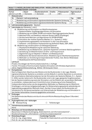 Fakultät für Elektrotechnik und Informationstechnik - Modulhandbuch Master Elektrotechnik und Informationstechnik


Modul 1-3: MODELLBILDUNG UND SIMULATION - MODELLIERUNG UND SIMULATION
                                                                                        ETIT-202
SIGNALVERARBEITENDER SYSTEME
Turnus               Dauer          Studienabschnitt Credits       Präsenzanteil Eigenstudium
Jährlich zum WS      1 Semester     1. Semester         9          90 h           180 h
1 Modulstruktur
    Nr. Element / Lehrveranstaltung                                               Typ     SWS
    1      Modellierung und Simulation signalverarbeitender Systeme Vorlesung V           4
    2      Modellierung und Simulation signalverarbeitender Systeme Übung         Ü       2
2 Lehrveranstaltungssprache Deutsch
3 Lehrinhalte der Elemente 1 und 2
        A) Modellierung und Simulation von Mobilfunksystemen
            1. Systemmodelle, Empfängeralgorithmen und Simulation
            2. Modellierung von CDMA, OFDM und mobiler Übertragungsstrecke (Kanal)
            3. Matched Filter und Detektion mehrerer Nutzer (UMTS-Empfänger)
            4. Strukturierte Matrizen und Algorithmen für OFDM/OFDMA
            5. Simulation der mobilen Systeme (Matlab, C++, System C, VHDL)
            6. Implementierungsaspekte und Hardware-in-the-Loop Simulation
            7. Software- und Hardware-Implementierung (Software-Radio, DSP, ASIC)
        B) Modellierung und Simulation von Bildsignalsystemen
            1. Physikalische Modellierung der optischen Abbildung
            2. Modellierung von Bildsensoren, optischen Systemen und deren Abbildungsfehlern
            3. Darstellung von Bildinformation im Orts- und Frequenzraum
            4. Segmentierung von Objekten in Bildern und Bildsequenzen
            5. Bildbasierte 3D-Szenenrekonstruktion, Modellierung von Multikamerasystemen
            6. Methoden zur Ermittlung korrespondierender Punkte, insb. Stereo-Bildanalyse
            7. Modellbasierte 3D Pose Estimation
    Lehrbuch
    Proakis: Grundlagen der Kommunikationstechnik, 2. Auflage
    Tranter: Principles of Communication Systems Simulation with Wireless Applications
    Jähne: Digitale Bildverarbeitung; Wöhler: 3D Computer Vision
4 Kompetenzen
    Nach erfolgreichem Abschluss des Moduls sind die Studierenden in der Lage, Modelle
    signalverarbeitender Systeme zu erstellen und die Abläufe in solchen Systemen zu simulieren.
    Die verschiedenen Abstraktionsebenen bei der Simulation der Systeme (Matlab, C++, System
    C, VHDL) werden beherrscht. Die Studierenden sind in der Lage, geeignete Vorgehensweisen
    bei der Systemmodellierung sowie der Simulation und Verifikation der verwendeten Methoden
    zu erarbeiten, insbesondere auch hinsichtlich einer Umsetzung auf eine Zielplattform.
    Insbesondere beherrschen sie die dargestellten Methoden zur Realisierung von Mobilfunk-
    Empfängern und können Aufgabenstellungen für Bildverarbeitungssysteme selbständig mit
    eigenständig ausgewählter Methodik lösen. Darüber hinaus haben die Studierenden ein
    Verständnis für die Gemeinsamkeiten und Unterschiede der Modellierung und Simulation in
    den beiden behandelten Anwendungsgebieten entwickelt.
5 Prüfungen
    Die Gesamtnote des Moduls wird durch eine schriftliche Modulprüfung (Dauer 3 Stunden)
    ermittelt.
6 Prüfungsformen und –leistungen
          Modulprüfung                                 Teilleistungen
7   Teilnahmevoraussetzungen
    Keine
8   Modultyp und Verwendbarkeit des Moduls
    Basismodul im Masterstudiengang „Elektrotechnik und Informationstechnik“ ,
    Studienschwerpunkt „Informations- und Kommunikationstechnik“
9   Modulbeauftragte                     Zuständige Fakultät
    Prof. Dr.-Ing. Jürgen Götze          Fakultät für Elektrotechnik und Informationstechnik
    Prof. Dr. rer. nat. Christian Wöhler
                                                          9
 