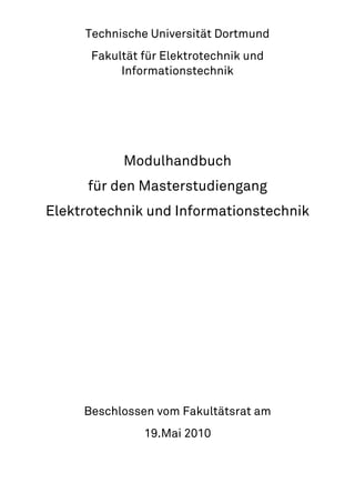 Technische Universität Dortmund
      Fakultät für Elektrotechnik und
           Informationstechnik




           Modulhandbuch
      für den Masterstudiengang
Elektrotechnik und Informationstechnik




     Beschlossen vom Fakultätsrat am
               19.Mai 2010
 