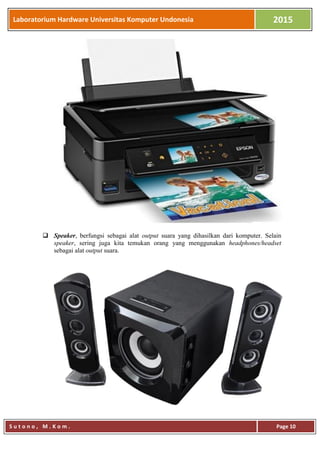 Laboratorium Hardware Universitas Komputer Undonesia 2015
S u t o n o , M . K o m . Page 10
 Speaker, berfungsi sebagai alat output suara yang dihasilkan dari komputer. Selain
speaker, sering juga kita temukan orang yang menggunakan headphones/headset
sebagai alat output suara.
 