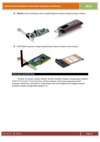 Laboratorium Hardware Universitas Komputer Undonesia 2015
S u t o n o , M . K o m . Page 12
 Modem, alat ini berfungsi untuk menghubungkan komputer dengan jaringan internet.
 LAN Card, fungsinya sebagai penghubung komputer dengan suatu jaringan.
MERAKIT KOMPUTER
Berikut ini penulis sajikan praktek merakit komputer dengan menggunakan aplikasi
CISCO IT Esentials Virtual Desktop, sebelum nantinya Anda terjun langsung merakit
komputer sebenarnya, ada baiknya Anda pelajari baik-baik langkah demi langkah merakit
komputer dengan menggunakan aplikasi ini.MERAKIT KOMPUTER
 