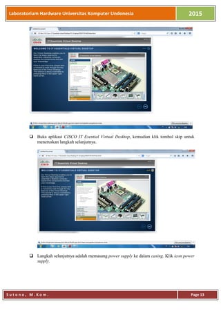 Laboratorium Hardware Universitas Komputer Undonesia 2015
S u t o n o , M . K o m . Page 13
 Buka aplikasi CISCO IT Esential Virtual Desktop, kemudian klik tombol skip untuk
meneruskan langkah selanjutnya.
 Langkah selanjutnya adalah memasang power supply ke dalam casing. Klik icon power
supply.
 