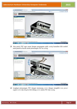 Laboratorium Hardware Universitas Komputer Undonesia 2015
S u t o n o , M . K o m . Page 14
 Atur posisi PSU agar sesuai dengan penempatan pada casing kemudian klik tombol
anak panah ke bawah untuk pemasangan PSU ke casing.
 Lengkapi pemasangan PSU dengan memasang screw dengan mengklik icon power
supply screw dan drag ke titik lubang screw antara PSU dan casing.
 