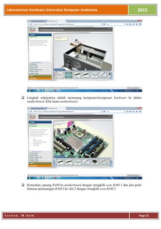 Laboratorium Hardware Universitas Komputer Undonesia 2015
S u t o n o , M . K o m . Page 15
 Langkah selanjutnya adalah memasang komponen-komponen hardware ke dalam
motherboard. Klik menu motherboard.
 Kemudian, pasang RAM ke motherboard dengan mengklik icon RAM 1 dan jika perlu
bantuan pemasangan RAM 2 ke slot 2 dengan mengklik icon RAM 2.
 