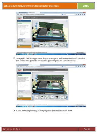 Laboratorium Hardware Universitas Komputer Undonesia 2015
S u t o n o , M . K o m . Page 16
 Atur posisi RAM sehingga sesuai dengan penempatan pada slot motherboard, kemudian
klik tombol anak panah ke bawah untuk pemasangan RAM ke motherboard.
 Kunci RAM dengan mengklik alat pengaman pada kedua sisi slot RAM.
 