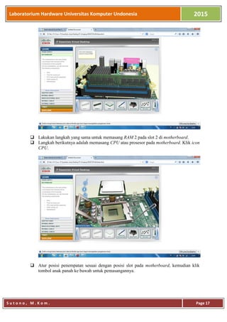 Laboratorium Hardware Universitas Komputer Undonesia 2015
S u t o n o , M . K o m . Page 17
 Lakukan langkah yang sama untuk memasang RAM 2 pada slot 2 di motherboard.
 Langkah berikutnya adalah memasang CPU atau prosesor pada motherboard. Klik icon
CPU.
 Atur posisi penempatan sesuai dengan posisi slot pada motherboard, kemudian klik
tombol anak panah ke bawah untuk pemasangannya.
 