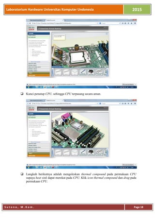 Laboratorium Hardware Universitas Komputer Undonesia 2015
S u t o n o , M . K o m . Page 18
 Kunci penutup CPU, sehingga CPU terpasang secara aman.
 Langkah berikutnya adalah mengoleskan thermal compound pada permukaan CPU
supaya heat sink dapat merekat pada CPU. Klik icon thermal compound dan drag pada
permukaan CPU.
 