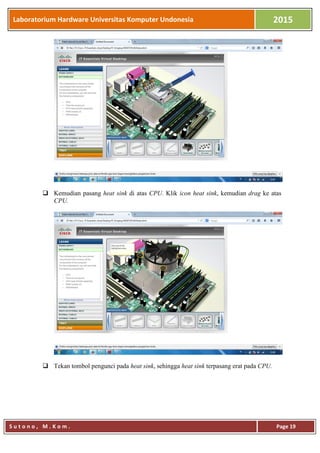 Laboratorium Hardware Universitas Komputer Undonesia 2015
S u t o n o , M . K o m . Page 19
 Kemudian pasang heat sink di atas CPU. Klik icon heat sink, kemudian drag ke atas
CPU.
 Tekan tombol pengunci pada heat sink, sehingga heat sink terpasang erat pada CPU.
 
