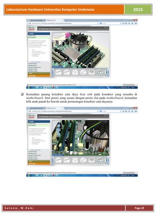 Laboratorium Hardware Universitas Komputer Undonesia 2015
S u t o n o , M . K o m . Page 20
 Kemudian pasang konektor catu daya heat sink pada konektor yang tersedia di
motherboard. Atur posisi yang sesuai dengan posisi slot pada motherboard, kemudian
klik anak panah ke bawah untuk pemasangan konektor catu dayanya.
 