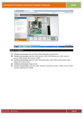 Laboratorium Hardware Universitas Komputer Undonesia 2015
S u t o n o , M . K o m . Page 22
SOAL LATIHAN :
 Lakukan pemasangan internal driver (hard disk dan optical drive)
 Lakukan pemasangan internal cable (power cable, hard disk power cable, optical
power cable, floppy drive power cable)
 Lakukan pemasangan internal cable (hard disk data cable SATA, optical data cable,
floppy drive data cable)
 Lakukan pemasangan tutup casing
 Lakukan pemasangan external cable (monitor, keyboard, mouse, USB, network, WiFi
antenna, kabel power listrik)
 
