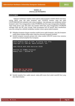 Laboratorium Hardware Universitas Komputer Undonesia 2015
S u t o n o , M . K o m . Page 23
MODUL II
INSTALASI WINDOWS
SETUP BIOS
Sebelum melakukan instalasi sistem operasi pada komputer terlebih dahulu kita harus
setting BIOS yang ada pada komputer agar CD/DVD instalasi yang ada pada
CD/DVDROOM bisa terdeteksi oleh sistem komputer. Ada beberapa cara melakukan instlasi
komputer yakni: bisa menggunakan media DVDROM atau bisa juga menggunakan flashdisk.
Akan tetapi proses copy data pada saat instalasi lebih baik yang menggunakan DVDROM
sehingga tidak ada file yang coroupt. Pada kesempatan kali ini penulis akan memberikan
cara-cara setting bios sebelum melakukan instalasi sistem operasi pada komputer.
 Hidupkan komputer dengan menekan tombol power pada komputer, atau jika komputer
sudah dalam keadaan hidup maka Anda bisa merestart komputer kembali.
 Setelah komputer menyala pertama kali, tekan tombol DELETE secara terus menerus
untuk bisa meload tampilan bios komputer.
 Setelah tampilan bios sudah muncul, maka pilih menu boot untuk memilih boot yang
akan diprioritaskan.
 