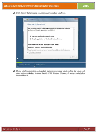 Laboratorium Hardware Universitas Komputer Undonesia 2015
S u t o n o , M . K o m . Page 27
 Pilih Accept the terms and conditions dan kemudian klik Next.
 Disini kita bisa memilih opsi apakah ingin mengupgrade windows kita ke windows 8
atau ingin melakukan instalasi bersih. Pilih Custom (Advanced) untuk melanjutkan
instalasi bersih.
 