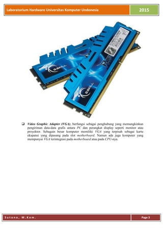 Laboratorium Hardware Universitas Komputer Undonesia 2015
S u t o n o , M . K o m . Page 3
 Video Graphic Adapter (VGA), berfungsi sebagai penghubung yang memungkinkan
pengiriman data-data grafis antara PC dan perangkat display seperti monitor atau
proyektor. Sebagain besar komputer memiliki VGA yang terpisah sebagai kartu
ekspansi yang dipasang pada slot motherboard. Namun ada juga komputer yang
mempunyai VGA terintegrasi pada motherboard atau pada CPU-nya.
 
