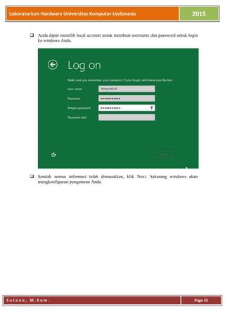 Laboratorium Hardware Universitas Komputer Undonesia 2015
S u t o n o , M . K o m . Page 33
 Anda dapat memilih local account untuk membuat username dan password untuk login
ke windows Anda.
 Setalah semua informasi telah dimasukkan, klik Next. Sekarang windows akan
mengkonfigurasi pengaturan Anda.
 