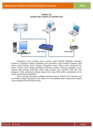 Laboratorium Hardware Universitas Komputer Undonesia 2015
S u t o n o , M . K o m . Page 36
MODUL III
HARDWARE JARINGAN KOMPUTER
Penyediaan server jaringan secara terpisah sudah menjadi kebutuhan tersendiri,
terutama di kalangan institusi pendidikan atau perusahaan yang memiliki komputer klien
dalam jumlah banyak. Server jaringan difungsikan secara khusus untuk mengelola file,
printer, layanan email hingga menangani keamanan jaringan. Idealnya, pemakaian server
terpisah pada jaringan disarankan untuk skala jaringan yang memiliki lebih dari lima
pengguna. Untuk pemakaian jaringan dengan klien yang lebih sedikit, pemanfaatan server
secara terpisah kurang diperlukan.
Server jaringan umumnya mendapat perlakuan khusus. Sebuah server biasanya non
stop bahkan hingga sepanjang 24 jam, maka server ditempatkan pada ruang khusus dengan
sistem pendingin dan tata letak tertentu.
 