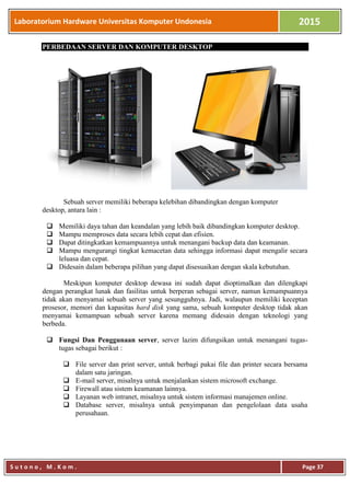 Laboratorium Hardware Universitas Komputer Undonesia 2015
S u t o n o , M . K o m . Page 37
PERBEDAAN SERVER DAN KOMPUTER DESKTOP
Sebuah server memiliki beberapa kelebihan dibandingkan dengan komputer
desktop, antara lain :
 Memiliki daya tahan dan keandalan yang lebih baik dibandingkan komputer desktop.
 Mampu memproses data secara lebih cepat dan efisien.
 Dapat ditingkatkan kemampuannya untuk menangani backup data dan keamanan.
 Mampu mengurangi tingkat kemacetan data sehingga informasi dapat mengalir secara
leluasa dan cepat.
 Didesain dalam beberapa pilihan yang dapat disesuaikan dengan skala kebutuhan.
Meskipun komputer desktop dewasa ini sudah dapat dioptimalkan dan dilengkapi
dengan perangkat lunak dan fasilitas untuk berperan sebagai server, namun kemampuannya
tidak akan menyamai sebuah server yang sesungguhnya. Jadi, walaupun memiliki keceptan
prosesor, memori dan kapasitas hard disk yang sama, sebuah komputer desktop tidak akan
menyamai kemampuan sebuah server karena memang didesain dengan teknologi yang
berbeda.
 Fungsi Dan Penggunaan server, server lazim difungsikan untuk menangani tugas-
tugas sebagai berikut :
 File server dan print server, untuk berbagi pakai file dan printer secara bersama
dalam satu jaringan.
 E-mail server, misalnya untuk menjalankan sistem microsoft exchange.
 Firewall atau sistem keamanan lainnya.
 Layanan web intranet, misalnya untuk sistem informasi manajemen online.
 Database server, misalnya untuk penyimpanan dan pengelolaan data usaha
perusahaan.
 