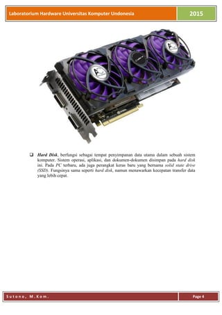 Laboratorium Hardware Universitas Komputer Undonesia 2015
S u t o n o , M . K o m . Page 4
 Hard Disk, berfungsi sebagai tempat penyimpanan data utama dalam sebuah sistem
komputer. Sistem operasi, aplikasi, dan dokumen-dokumen disimpan pada hard disk
ini. Pada PC terbaru, ada juga perangkat keras baru yang bernama solid state drive
(SSD). Fungsinya sama seperti hard disk, namun menawarkan kecepatan transfer data
yang lebih cepat.
 