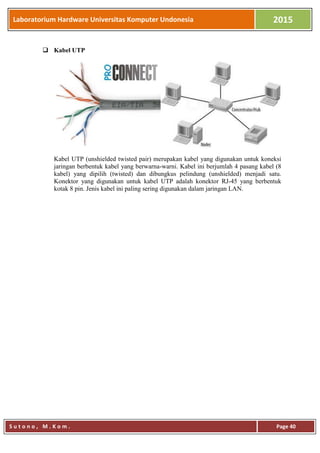 Laboratorium Hardware Universitas Komputer Undonesia 2015
S u t o n o , M . K o m . Page 40
 Kabel UTP
Kabel UTP (unshielded twisted pair) merupakan kabel yang digunakan untuk koneksi
jaringan berbentuk kabel yang berwarna-warni. Kabel ini berjumlah 4 pasang kabel (8
kabel) yang dipilih (twisted) dan dibungkus pelindung (unshielded) menjadi satu.
Konektor yang digunakan untuk kabel UTP adalah konektor RJ-45 yang berbentuk
kotak 8 pin. Jenis kabel ini paling sering digunakan dalam jaringan LAN.
 