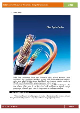 Laboratorium Hardware Universitas Komputer Undonesia 2015
S u t o n o , M . K o m . Page 41
 Fiber Optic
Fiber optic merupakan media yang digunakan pada jaringan komputer untuk
mentransfer data. Sekilas dari bentuknya memang mirip dengan kabel biasa, tapi fiber
optic sama sekali berbeda dengan kabel-kabel lain, terutama metode transfernya.
Metode transfer data dari fiber optic menggunakan cahaya sebagai
medianya sehingga mempunyai kecepatan yang sangat tinggi dibandingkan jenis kabel
lain. Bahkan pada jarak 1 km pun tidak usah menggunakan repeater sebagai
penguatnya. Pada fiber optic, konektor yang digunakan adalah ST-connector.
PERANGKAT INSTALASI
Untuk membangun sebuah jaringan, diperlukan beberapa perangkat instalasi jaringan.
Perangkat tersebut dapat berupa komponen tambahan maupun perangkat baru.
 
