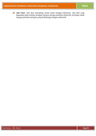 Laboratorium Hardware Universitas Komputer Undonesia 2015
S u t o n o , M . K o m . Page 42
 Alat Ukur, Alat ukur merupakan sarana untuk menguji kebenaran. Alat ukur yang
digunakan pada instalasi jaringan biasanya berupa peralatan elektronik, berfungsi untuk
menguji peralatan jaringan yang berhubungan dengan elektronik.
 
