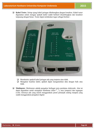 Laboratorium Hardware Universitas Komputer Undonesia 2015
S u t o n o , M . K o m . Page 44
 Kabel Tester, Setiap ujung kabel jaringan dihubungkan dengan konektor. Kabel tester
digunakan untuk menguji apakah kabel sudah berhasil disambungkan dan konektor
terpasang dengan benar. Tester dapat melakukan tugas sebagai berikut :
 Mendeteksi apakah kabel jaringan ada yang terputus atau tidak.
 Mengukur kualitas kabel, apakah dapat mengantarkan data dengan baik atau
tidak.
 Multimeter, Multimeter adalah pengukur berbagai jenis peralatan elektronik. Alat ini
dapat digunakan untuk mengukur hambatan (ohm=”_”), arus (ampere) dan tegangan
(volt). Jenisnya ada yang masih menggunakan jarum penunjuk analog maupun yang
sudah menggunakan pengukur digital.
 