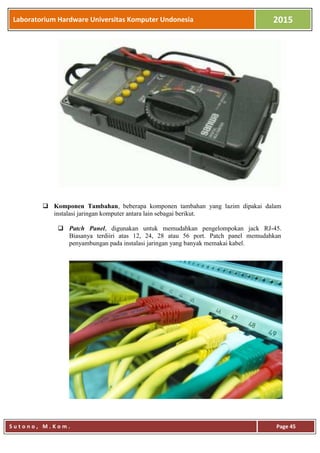 Laboratorium Hardware Universitas Komputer Undonesia 2015
S u t o n o , M . K o m . Page 45
 Komponen Tambahan, beberapa komponen tambahan yang lazim dipakai dalam
instalasi jaringan komputer antara lain sebagai berikut.
 Patch Panel, digunakan untuk memudahkan pengelompokan jack RJ-45.
Biasanya terdiiri atas 12, 24, 28 atau 56 port. Patch panel memudahkan
penyambungan pada instalasi jaringan yang banyak memakai kabel.
 
