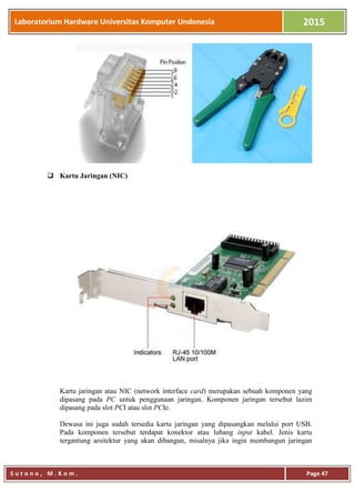 Laboratorium Hardware Universitas Komputer Undonesia 2015
S u t o n o , M . K o m . Page 47
 Kartu Jaringan (NIC)
Kartu jaringan atau NIC (network interface card) merupakan sebuah komponen yang
dipasang pada PC untuk penggunaan jaringan. Komponen jaringan tersebut lazim
dipasang pada slot PCI atau slot PCIe.
Dewasa ini juga sudah tersedia kartu jaringan yang dipasangkan melalui port USB.
Pada komponen tersebut terdapat konektor atau lubang input kabel. Jenis kartu
tergantung arsitektur yang akan dibangun, misalnya jika ingin membangun jaringan
 