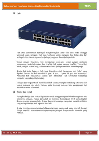 Laboratorium Hardware Universitas Komputer Undonesia 2015
S u t o n o , M . K o m . Page 49
 Hub
Hub atau concentrator berfungsi menghubungkan antar titik atau node sehingga
terbentuk suatu jaringan. Hub juga berfungsi untuk mengatur lalu lintas data dari
berbagai client dan mengontrol terjadinya gangguan dalam jaringan fisik.
Sesuai dengan fungsinya, hub mempunyai jenis-jenis sesuai dengan arsitektur
jaringannya. Jenis hub antara lain ArcNet Hub untuk jaringan ArcNet, Token Hub
untuk jaringan Token-Ring, Etherned Hub untuk jaringan Etherned dan sebagainya.
Selain dari jenis, besarnya hub juga ditentukan oleh banyaknya port (jalur) yang
dipakai. Dewasa ini hub memiliki 4 port, 8 port, 12 port, 16 port dan seterusnya.
Pemilihan hub berdasarkan jumlah port ditentukan oleh kebutuhan banyaknya
komputer yang akan dihubungkan.
Jaringan peer-to-peer tidak memerlukan hub karena perangkat terhubung satu sama lain
secara langsung via kabel. Namun, pada topologi jaringan lain, penggunaan hub
merupakan suatu keharusan.
 Bridge dan switch
Perangkat bridge dan switch digunakan untuk menggabungkan beberapa segment atau
kelompok jaringan. Kedua perangkat ini memiliki kemampuan lebih dibandingkan
dengan repeater maupun hub. Bridge dan switch mampu mengatasi masalah collision
yang sering dihadapi oleh repeater atau hub.
Bridge bekerja menghubungkan beberapa jaringan membentuk suatu network logical.
Bridge memiliki kemampuan menghubungkan jaringan dengan media transmisi yang
berbeda.
 