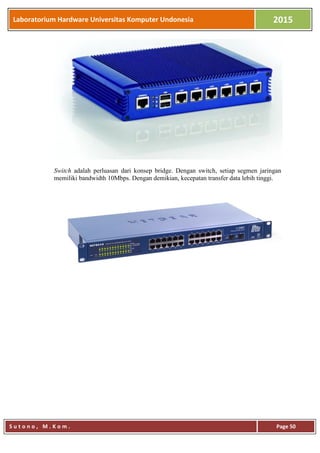 Laboratorium Hardware Universitas Komputer Undonesia 2015
S u t o n o , M . K o m . Page 50
Switch adalah perluasan dari konsep bridge. Dengan switch, setiap segmen jaringan
memiliki bandwidth 10Mbps. Dengan demikian, kecepatan transfer data lebih tinggi.
 