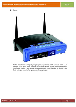 Laboratorium Hardware Universitas Komputer Undonesia 2015
S u t o n o , M . K o m . Page 51
 Router
Router merupakan perangkat jaringan yang digunakan untuk koneksi antar LAN
(jaringan lokal), yaitu untuk meneruskan paket-paket data. Perangkat ini juga memiliki
kemampuan mencari jalur untuk mengirimkan data yang ditansfer ke tempat yang
dituju sehingga memiliki kecepatan transfer yang tinggi.
 