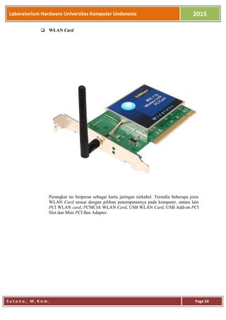 Laboratorium Hardware Universitas Komputer Undonesia 2015
S u t o n o , M . K o m . Page 54
 WLAN Card
Perangkat ini berperan sebagai kartu jaringan nirkabel. Tersedia beberapa jenis
WLAN Card sesuai dengan pilihan penempatannya pada komputer, antara lain
PCI WLAN card, PCMCIA WLAN Card, USB WLAN Card, USB Add-on PCI
Slot dan Mini PCI Bus Adapter.
 