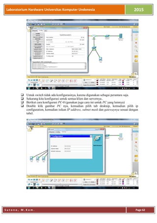 Laboratorium Hardware Universitas Komputer Undonesia 2015
S u t o n o , M . K o m . Page 62
 Untuk switch tidak ada konfigurasinya, karena digunakan sebagai perantara saja.
 Sekarang kita konfigurasi untuk semua klien dan servernya..
 Berikut cara konfigurasi PC-0 (gunakan juga cara ini untuk PC yang lainnya)
 Double klik gambar PC nya, kemudian pilih tab desktop, kemudian pilih ip
configuration, kemudian isikan IP address, subnet mask dan gatewaynya sesuai dengan
tabel.
 